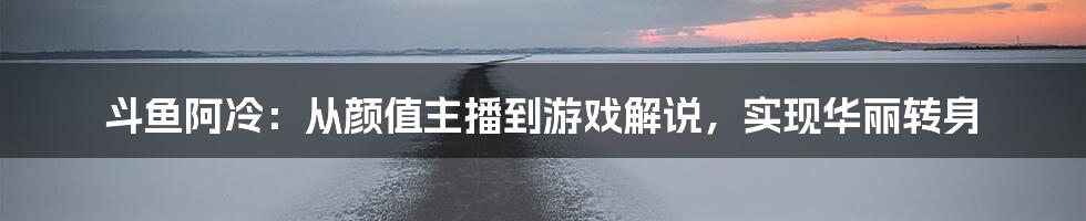 斗鱼阿冷：从颜值主播到游戏解说，实现华丽转身