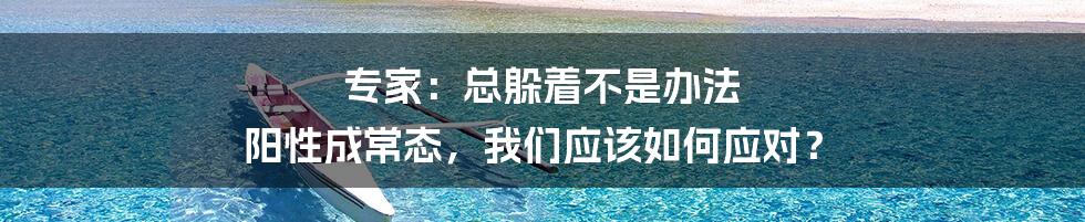 专家：总躲着不是办法 阳性成常态，我们应该如何应对？