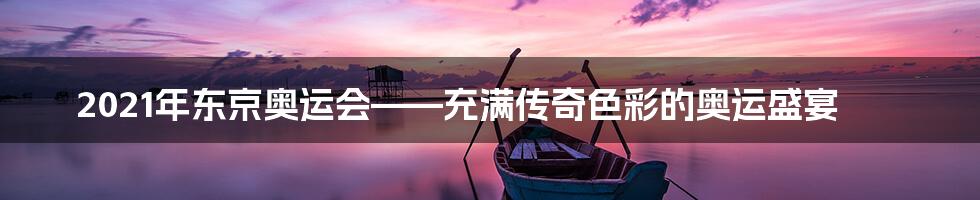 2021年东京奥运会——充满传奇色彩的奥运盛宴