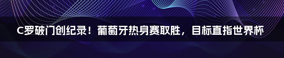 C罗破门创纪录！葡萄牙热身赛取胜，目标直指世界杯