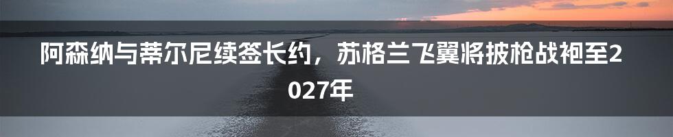 阿森纳与蒂尔尼续签长约，苏格兰飞翼将披枪战袍至2027年