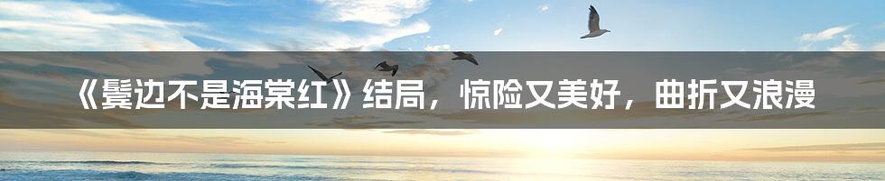 《鬓边不是海棠红》结局，惊险又美好，曲折又浪漫