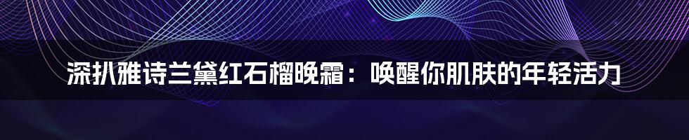 深扒雅诗兰黛红石榴晚霜：唤醒你肌肤的年轻活力