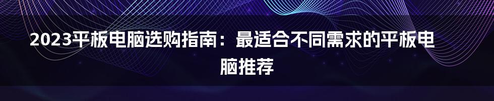 2023平板电脑选购指南：最适合不同需求的平板电脑推荐