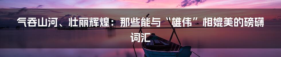 气吞山河、壮丽辉煌：那些能与“雄伟”相媲美的磅礴词汇