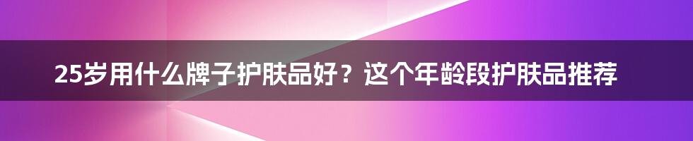 25岁用什么牌子护肤品好？这个年龄段护肤品推荐