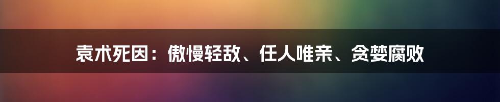 袁术死因：傲慢轻敌、任人唯亲、贪婪腐败