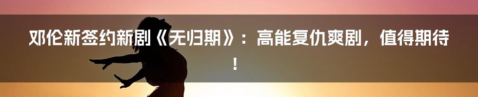 邓伦新签约新剧《无归期》：高能复仇爽剧，值得期待！