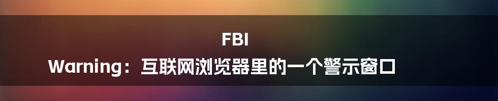 FBI Warning：互联网浏览器里的一个警示窗口