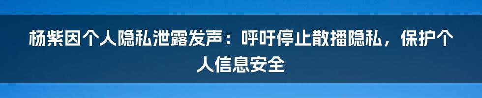 杨紫因个人隐私泄露发声：呼吁停止散播隐私，保护个人信息安全