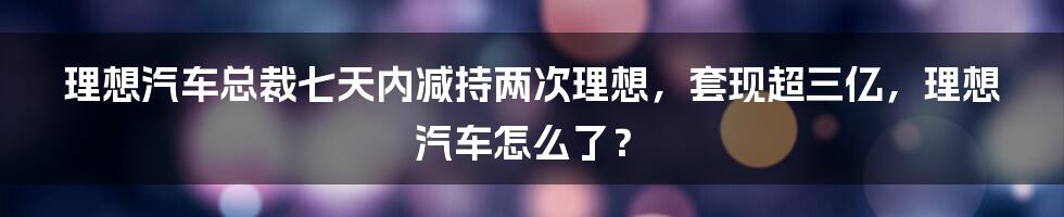 理想汽车总裁七天内减持两次理想，套现超三亿，理想汽车怎么了？