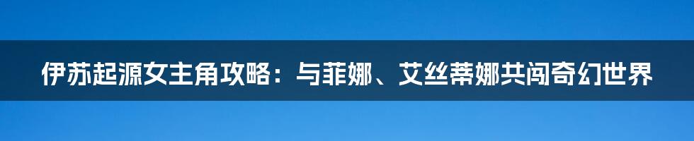 伊苏起源女主角攻略：与菲娜、艾丝蒂娜共闯奇幻世界