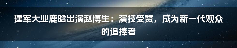 建军大业鹿晗出演赵博生：演技受赞，成为新一代观众的追捧者