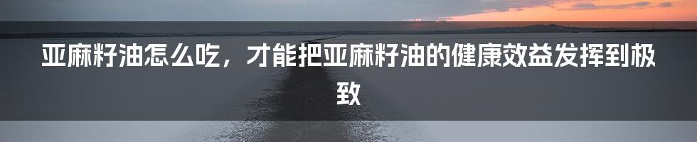 亚麻籽油怎么吃，才能把亚麻籽油的健康效益发挥到极致