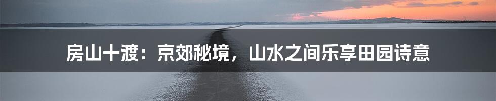 房山十渡：京郊秘境，山水之间乐享田园诗意