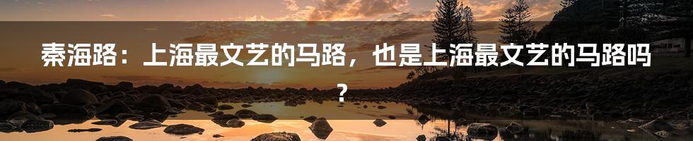 秦海路：上海最文艺的马路，也是上海最文艺的马路吗？