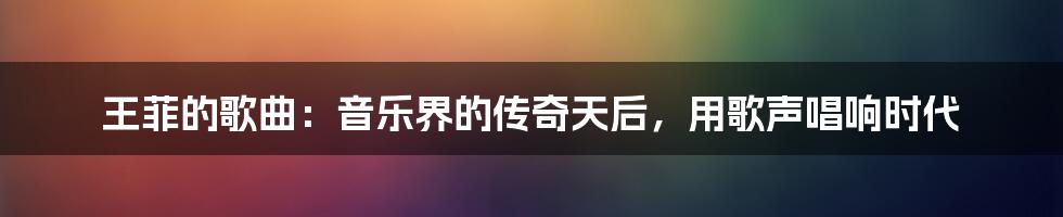 王菲的歌曲：音乐界的传奇天后，用歌声唱响时代