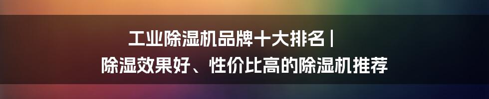 工业除湿机品牌十大排名 | 除湿效果好、性价比高的除湿机推荐