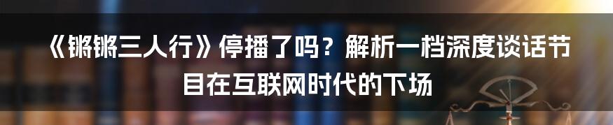 《锵锵三人行》停播了吗？解析一档深度谈话节目在互联网时代的下场