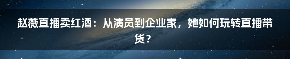 赵薇直播卖红酒：从演员到企业家，她如何玩转直播带货？