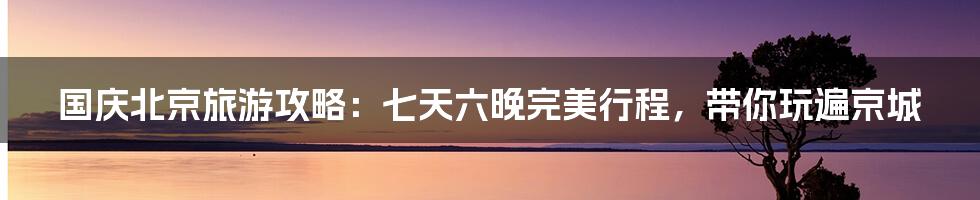 国庆北京旅游攻略：七天六晚完美行程，带你玩遍京城