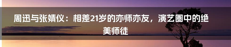 周迅与张婧仪：相差21岁的亦师亦友，演艺圈中的绝美师徒