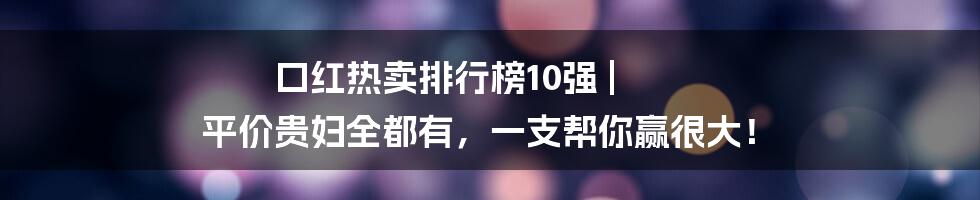 口红热卖排行榜10强 | 平价贵妇全都有，一支帮你赢很大！