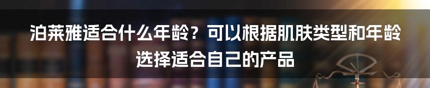 泊莱雅适合什么年龄？可以根据肌肤类型和年龄选择适合自己的产品