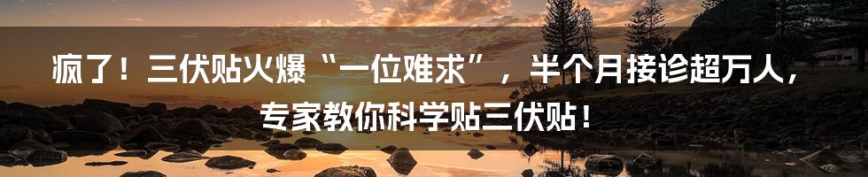 疯了！三伏贴火爆“一位难求”，半个月接诊超万人，专家教你科学贴三伏贴！