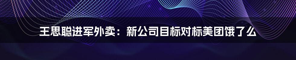 王思聪进军外卖：新公司目标对标美团饿了么