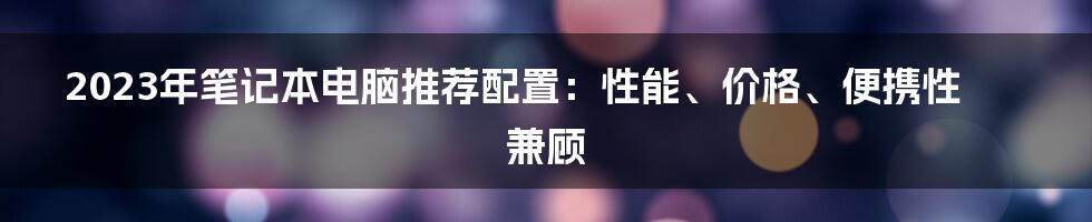 2023年笔记本电脑推荐配置：性能、价格、便携性兼顾