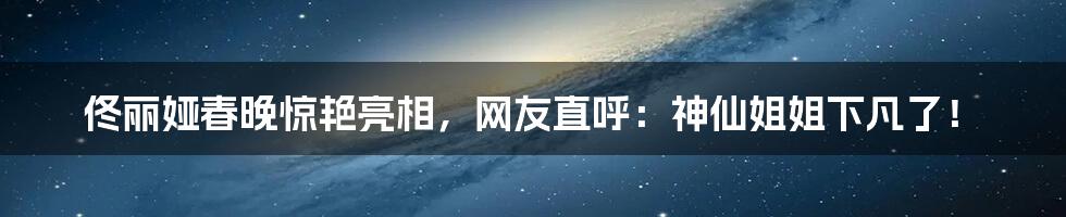 佟丽娅春晚惊艳亮相，网友直呼：神仙姐姐下凡了！