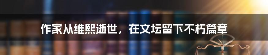 作家从维熙逝世，在文坛留下不朽篇章