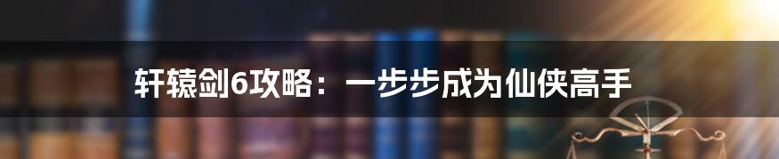 轩辕剑6攻略：一步步成为仙侠高手