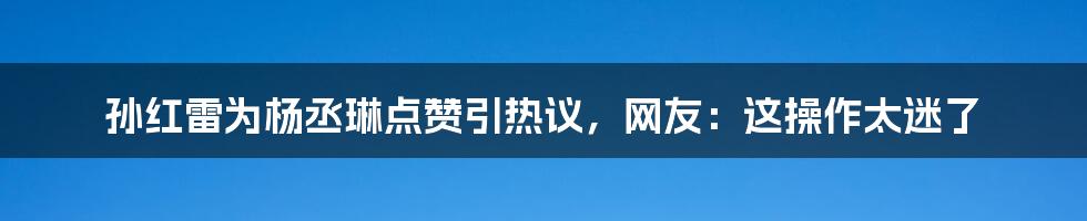 孙红雷为杨丞琳点赞引热议，网友：这操作太迷了