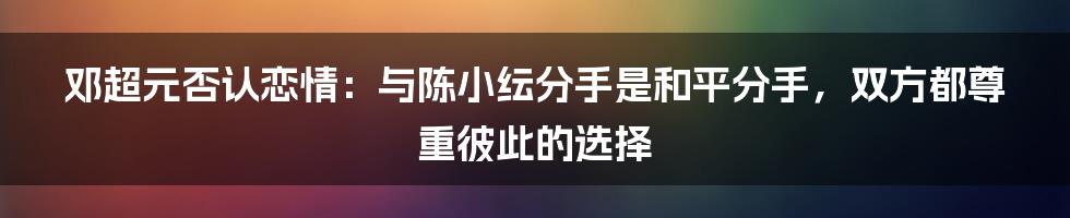 邓超元否认恋情：与陈小纭分手是和平分手，双方都尊重彼此的选择