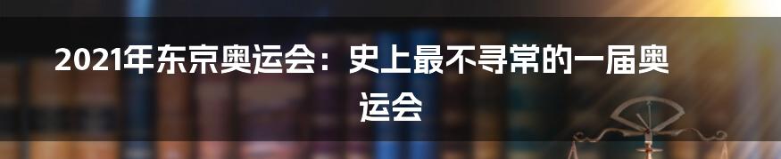 2021年东京奥运会：史上最不寻常的一届奥运会