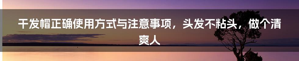 干发帽正确使用方式与注意事项，头发不粘头，做个清爽人