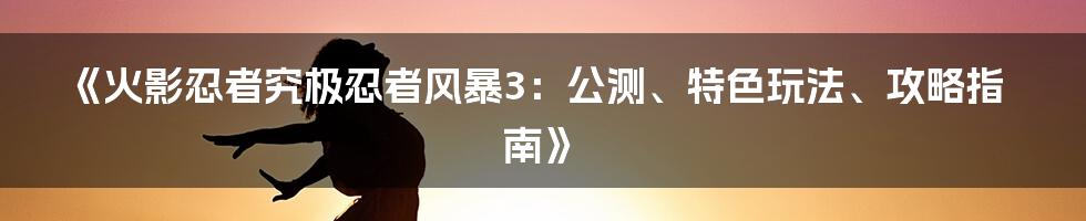 《火影忍者究极忍者风暴3：公测、特色玩法、攻略指南》