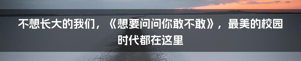 不想长大的我们，《想要问问你敢不敢》，最美的校园时代都在这里