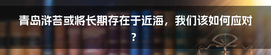 青岛浒苔或将长期存在于近海，我们该如何应对？