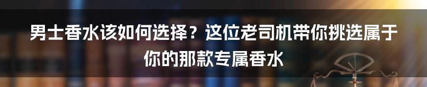 男士香水该如何选择？这位老司机带你挑选属于你的那款专属香水