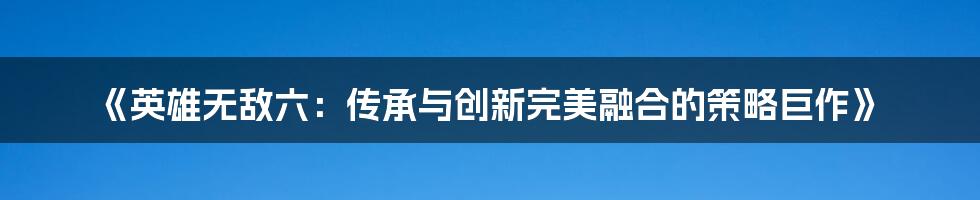 《英雄无敌六：传承与创新完美融合的策略巨作》