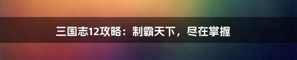 三国志12攻略：制霸天下，尽在掌握