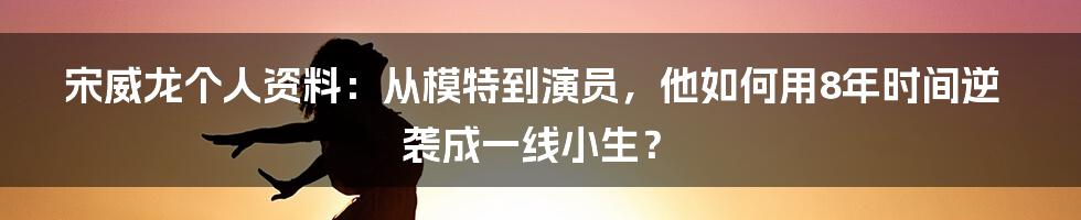 宋威龙个人资料：从模特到演员，他如何用8年时间逆袭成一线小生？