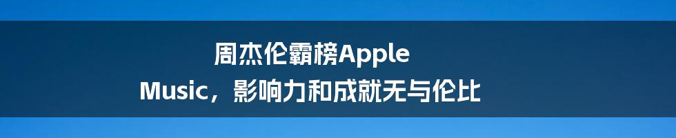 周杰伦霸榜Apple Music，影响力和成就无与伦比