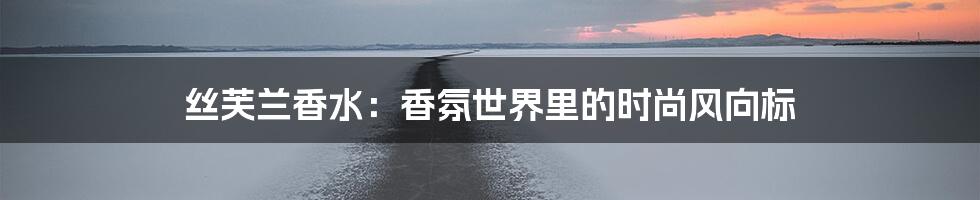 丝芙兰香水：香氛世界里的时尚风向标