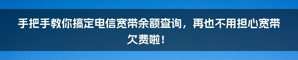 手把手教你搞定电信宽带余额查询，再也不用担心宽带欠费啦！