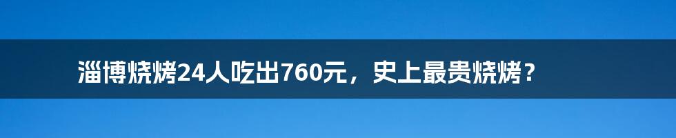 淄博烧烤24人吃出760元，史上最贵烧烤？