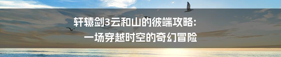 轩辕剑3云和山的彼端攻略: 一场穿越时空的奇幻冒险